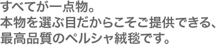 すべてが1点物。本物を選ぶ目だからこそご提供できる、最高品質のペルシャ絨毯です。